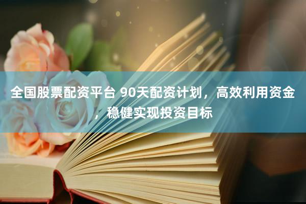 全国股票配资平台 90天配资计划，高效利用资金，稳健实现投资目标