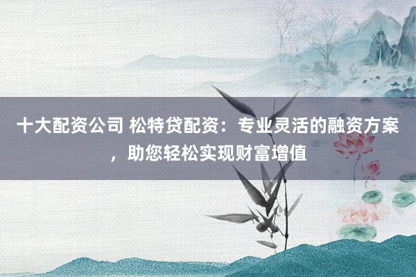 十大配资公司 松特贷配资：专业灵活的融资方案，助您轻松实现财富增值
