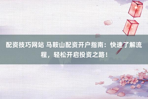 配资技巧网站 马鞍山配资开户指南：快速了解流程，轻松开启投资之路！