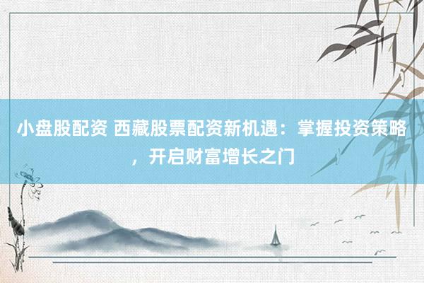 小盘股配资 西藏股票配资新机遇：掌握投资策略，开启财富增长之门
