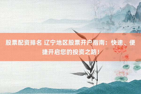 股票配资排名 辽宁地区股票开户指南：快速、便捷开启您的投资之路！