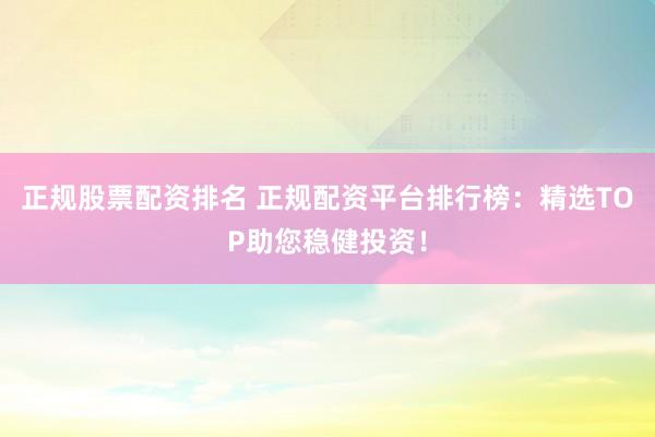 正规股票配资排名 正规配资平台排行榜：精选TOP助您稳健投资！