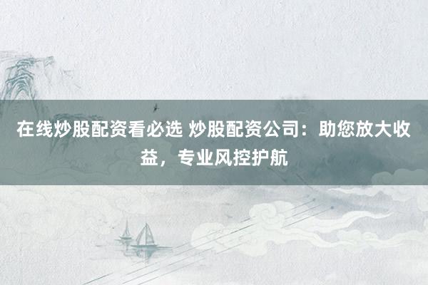 在线炒股配资看必选 炒股配资公司：助您放大收益，专业风控护航
