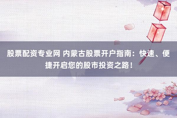 股票配资专业网 内蒙古股票开户指南：快速、便捷开启您的股市投资之路！