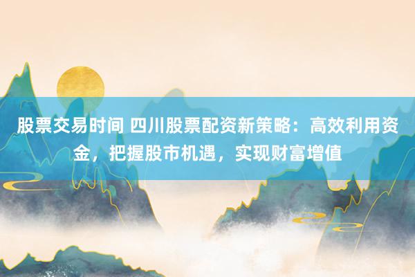 股票交易时间 四川股票配资新策略：高效利用资金，把握股市机遇，实现财富增值