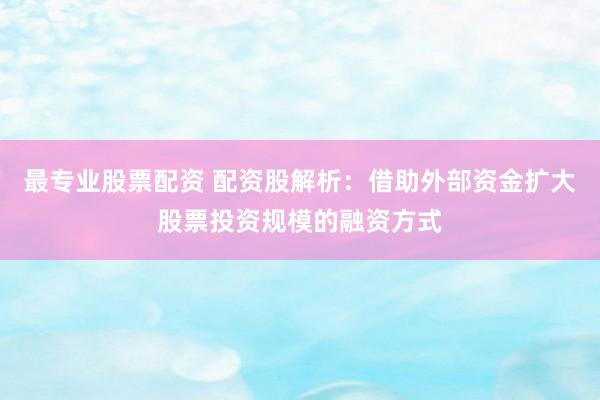 最专业股票配资 配资股解析：借助外部资金扩大股票投资规模的融资方式