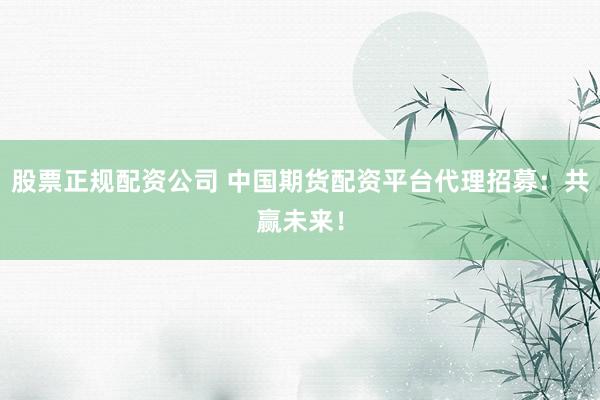股票正规配资公司 中国期货配资平台代理招募：共赢未来！