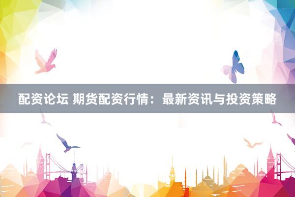 配资论坛 期货配资行情：最新资讯与投资策略
