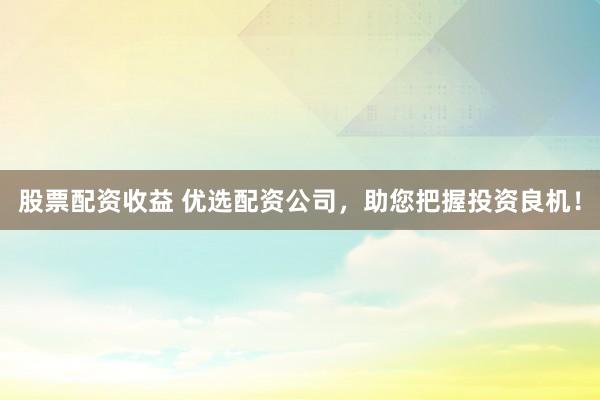股票配资收益 优选配资公司，助您把握投资良机！