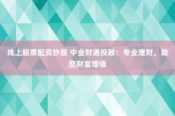 线上股票配资炒股 中金财通投顾：专业理财，助您财富增值