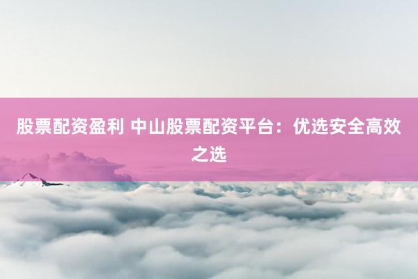 股票配资盈利 中山股票配资平台：优选安全高效之选
